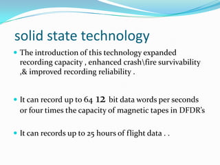 solid state technology
 The introduction of this technology expanded
recording capacity , enhanced crashfire survivability
,& improved recording reliability .
 It can record up to 64 12 bit data words per seconds
or four times the capacity of magnetic tapes in DFDR’s
 It can records up to 25 hours of flight data . .
 