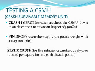 TESTING A CSMU
(CRASH SURVIVABLE MEMORY UNIT)
 CRASH IMPACT (researchers shoot the CSMU down
in an air cannon to create an impact of3400Gs)
 PIN DROP (researchers apply 500 pound weight with
a 0.25 steel pin)
STATIC CRUSH(for five minute researchers apply5000
pound per square inch to each six axis points)
 