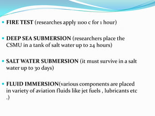  FIRE TEST (researches apply 1100 c for 1 hour)
 DEEP SEA SUBMERSION (researchers place the
CSMU in a tank of salt water up to 24 hours)
 SALT WATER SUBMERSION (it must survive in a salt
water up to 30 days)
 FLUID IMMERSION(various components are placed
in variety of aviation fluids like jet fuels , lubricants etc
.)
 