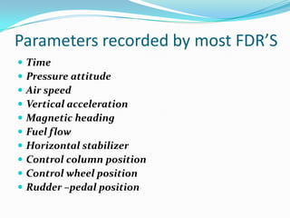 Parameters recorded by most FDR’S
 Time
 Pressure attitude
 Air speed
 Vertical acceleration
 Magnetic heading
 Fuel flow
 Horizontal stabilizer
 Control column position
 Control wheel position
 Rudder –pedal position
 