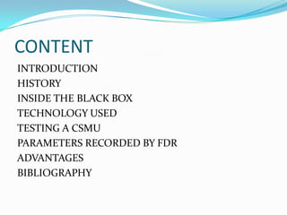 CONTENT
INTRODUCTION
HISTORY
INSIDE THE BLACK BOX
TECHNOLOGY USED
TESTING A CSMU
PARAMETERS RECORDED BY FDR
ADVANTAGES
BIBLIOGRAPHY
 