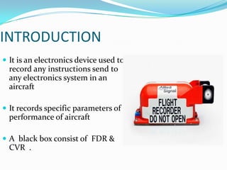 INTRODUCTION
 It is an electronics device used to
record any instructions send to
any electronics system in an
aircraft
 It records specific parameters of
performance of aircraft
 A black box consist of FDR &
CVR .
 