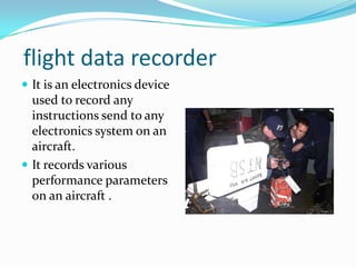 flight data recorder
 It is an electronics device
used to record any
instructions send to any
electronics system on an
aircraft.
 It records various
performance parameters
on an aircraft .
 