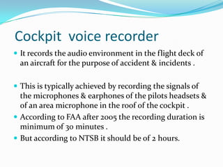 Cockpit voice recorder
 It records the audio environment in the flight deck of
an aircraft for the purpose of accident & incidents .
 This is typically achieved by recording the signals of
the microphones & earphones of the pilots headsets &
of an area microphone in the roof of the cockpit .
 According to FAA after 2005 the recording duration is
minimum of 30 minutes .
 But according to NTSB it should be of 2 hours.
 