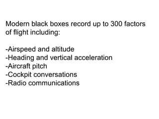 Modern black boxes record up to 300 factors 
of flight including: 
-Airspeed and altitude 
-Heading and vertical acceleration 
-Aircraft pitch 
-Cockpit conversations 
-Radio communications 
 