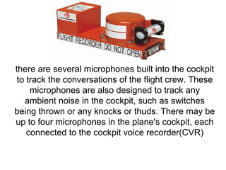 there are several microphones built into the cockpit 
to track the conversations of the flight crew. These 
microphones are also designed to track any 
ambient noise in the cockpit, such as switches 
being thrown or any knocks or thuds. There may be 
up to four microphones in the plane's cockpit, each 
connected to the cockpit voice recorder(CVR) 
 
