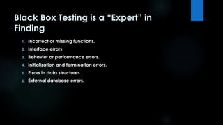 Black Box Testing is a “Expert” in 
Finding 
1. Incorrect or missing functions. 
2. Interface errors 
3. Behavior or performance errors. 
4. Initialization and termination errors. 
5. Errors in data structures 
6. External database errors. 
 