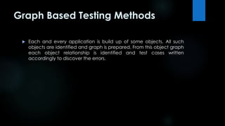 Graph Based Testing Methods 
 Each and every application is build up of some objects. All such 
objects are identified and graph is prepared. From this object graph 
each object relationship is identified and test cases written 
accordingly to discover the errors. 
 