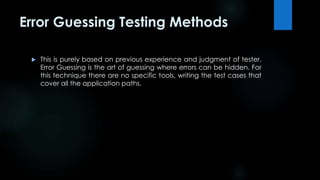 Error Guessing Testing Methods 
 This is purely based on previous experience and judgment of tester. 
Error Guessing is the art of guessing where errors can be hidden. For 
this technique there are no specific tools, writing the test cases that 
cover all the application paths. 
 