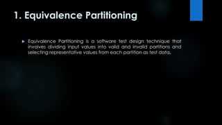 1. Equivalence Partitioning 
 Equivalence Partitioning is a software test design technique that 
involves dividing input values into valid and invalid partitions and 
selecting representative values from each partition as test data. 
 