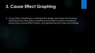 3. Cause Effect Graphing 
 Cause Effect Graphing is a software test design technique that involves 
identifying the cases (input conditions) and effects (output conditions), 
producing a Cause-Effect Graph, and generating test cases accordingly. 
 