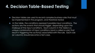 4. Decision Table-Based Testing 
 Decision tables are used to record complex business rules that must 
be implemented in the program, and therefore tested 
 In the table, the conditions represent possible input conditions. The 
actions are the events that should trigger, depending upon the 
makeup of the input conditions. Each column in the table is a 
unique combination of input conditions (and is called a rule) that 
result in triggering the action(s) associated with the rule. Each rule 
(or column) should become a test case. 
 