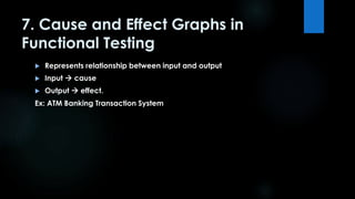 7. Cause and Effect Graphs in 
Functional Testing 
 Represents relationship between input and output 
 Input  cause 
 Output  effect. 
Ex: ATM Banking Transaction System 
 