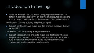 Introduction to Testing 
 Software testing is the process of analyzing a software item to 
detect the differences between existing and required conditions 
(that is, bugs) and to evaluate the features of the software item. 
Verification: Are we building the product right? 
 Through verification, we make sure the product behaves the way 
we want it to. 
Validation: Are we building the right product? 
 Through validation, we check to make sure that somewhere in 
the process a mistake hasn’t been made such that the product 
build is not what the customer asked for; validation always 
involves comparison against requirements. 
 