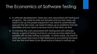 The Economics of Software Testing 
 In software development, there are costs associated with testing our 
programs. We need to write out test plan and our test cases, we 
need to set up the proper equipment, we need to systematically 
execute the test cases, we need to follow up on problems that are 
identified, and we need to remove most of the faults we find. 
 To minimize the costs associated with testing and with software 
failures, a goal of testing must be to uncover as many defects as 
possible with as little testing as possible. In other words, we want to 
write test cases that have a high likelihood of uncovering the faults 
that are the most likely to be observed as a failure in normal use. 
 