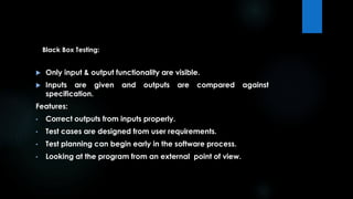 Black Box Testing: 
 Only input & output functionality are visible. 
 Inputs are given and outputs are compared against 
specification. 
Features: 
• Correct outputs from inputs properly. 
• Test cases are designed from user requirements. 
• Test planning can begin early in the software process. 
• Looking at the program from an external point of view. 
 