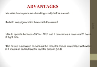 02/10/17
•visualise how a plane was handling shortly before a crash.
•To help investigators find how crash the aircraft
•able to operate between -55° to +70°C and it can carries a minimum 25 hours
of flight data.
•The device is activated as soon as the recorder comes into contact with water
to it known as an Underwater Locator Beacon (ULB
ADVANTAGES
 
