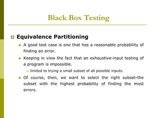  Equivalence Partitioning
 A good test case is one that has a reasonable probability of
finding an error.
 Keeping in view the fact that an exhaustive-input testing of
a program is impossible.
 limited to trying a small subset of all possible inputs.
 Of course, then, we want to select the right subset-the
subset with the highest probability of finding the most
errors.
Black Box Testing
 