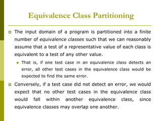  The input domain of a program is partitioned into a finite
number of equivalence classes such that we can reasonably
assume that a test of a representative value of each class is
equivalent to a test of any other value.
 That is, if one test case in an equivalence class detects an
error, all other test cases in the equivalence class would be
expected to find the same error.
 Conversely, if a test case did not detect an error, we would
expect that no other test cases in the equivalence class
would fall within another equivalence class, since
equivalence classes may overlap one another.
Equivalence Class Partitioning
 