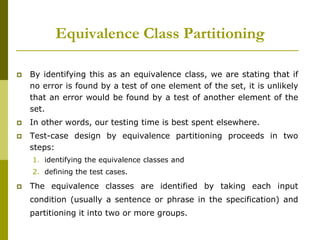 Equivalence Class Partitioning
 By identifying this as an equivalence class, we are stating that if
no error is found by a test of one element of the set, it is unlikely
that an error would be found by a test of another element of the
set.
 In other words, our testing time is best spent elsewhere.
 Test-case design by equivalence partitioning proceeds in two
steps:
1. identifying the equivalence classes and
2. defining the test cases.
 The equivalence classes are identified by taking each input
condition (usually a sentence or phrase in the specification) and
partitioning it into two or more groups.
 