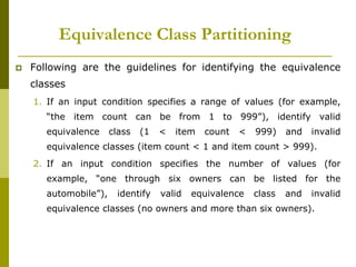 Equivalence Class Partitioning
 Following are the guidelines for identifying the equivalence
classes
1. If an input condition specifies a range of values (for example,
“the item count can be from 1 to 999”), identify valid
equivalence class (1 < item count < 999) and invalid
equivalence classes (item count < 1 and item count > 999).
2. If an input condition specifies the number of values (for
example, “one through six owners can be listed for the
automobile”), identify valid equivalence class and invalid
equivalence classes (no owners and more than six owners).
 