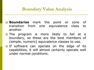 Boundary Value Analysis
 Boundaries mark the point or zone of
transition from one equivalence class to
another.
 The program is more likely to fail at a
boundary, so these are the best members of
(simple, numeric) equivalence classes to use.
 If software can operate on the edge of its
capabilities, it will almost certainly operate well
under normal conditions.
 