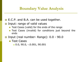 Boundary Value Analysis
 E.C.P. and B.A. can be used together.
 Input: range of valid values
 Test Cases (valid) for the ends of the range
 Test Cases (invalid) for conditions just beyond the
ends
 Input (real number- Range): 0.0 - 90.0
 Test Cases
 0.0, 90.0, -.0.001, 90.001
 