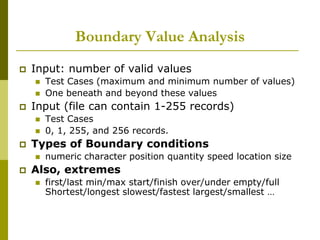 Boundary Value Analysis
 Input: number of valid values
 Test Cases (maximum and minimum number of values)
 One beneath and beyond these values
 Input (file can contain 1-255 records)
 Test Cases
 0, 1, 255, and 256 records.
 Types of Boundary conditions
 numeric character position quantity speed location size
 Also, extremes
 first/last min/max start/finish over/under empty/full
Shortest/longest slowest/fastest largest/smallest …
 
