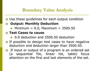 Boundary Value Analysis
 Use these guidelines for each output condition
 Output: Monthly Deduction
 Minimum = 0.0, Maximum = 3500.50
 Test Cases to cause
 0.0 deduction and 3500.50 deduction
 If possible to design test cases to have negative
deduction and deduction larger than 3500.50.
 If input or output of a program is an ordered set
(a sequential file, linear list, table) focus
attention on the first and last elements of the set.
 