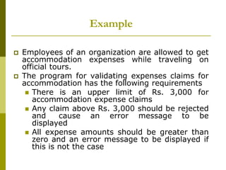 Example
 Employees of an organization are allowed to get
accommodation expenses while traveling on
official tours.
 The program for validating expenses claims for
accommodation has the following requirements
 There is an upper limit of Rs. 3,000 for
accommodation expense claims
 Any claim above Rs. 3,000 should be rejected
and cause an error message to be
displayed
 All expense amounts should be greater than
zero and an error message to be displayed if
this is not the case
 