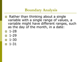 Boundary Analysis
 Rather than thinking about a single
variable with a single range of values, a
variable might have different ranges, such
as the day of the month, in a date:
 1-28
 1-29
 1-30
 1-31
 