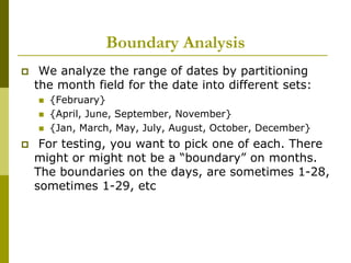 Boundary Analysis
 We analyze the range of dates by partitioning
the month field for the date into different sets:
 {February}
 {April, June, September, November}
 {Jan, March, May, July, August, October, December}
 For testing, you want to pick one of each. There
might or might not be a “boundary” on months.
The boundaries on the days, are sometimes 1-28,
sometimes 1-29, etc
 