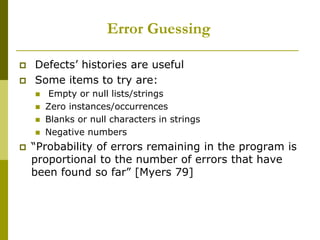 Error Guessing
 Defects’ histories are useful
 Some items to try are:
 Empty or null lists/strings
 Zero instances/occurrences
 Blanks or null characters in strings
 Negative numbers
 “Probability of errors remaining in the program is
proportional to the number of errors that have
been found so far” [Myers 79]
 