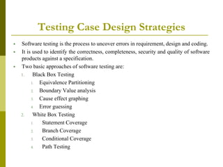 Testing Case Design Strategies
 Software testing is the process to uncover errors in requirement, design and coding.
 It is used to identify the correctness, completeness, security and quality of software
products against a specification.
 Two basic approaches of software testing are:
1. Black Box Testing
1. Equivalence Partitioning
2. Boundary Value analysis
3. Cause effect graphing
4. Error guessing
2. White Box Testing
1. Statement Coverage
2. Branch Coverage
3. Conditional Coverage
4. Path Testing
 