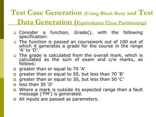 Test Case Generation (Using Black Box) and Test
Data Generation (Equivalence Class Partitioning)
 Consider a function, Grade(), with the following
specification:
 The function is passed an coursework out of 100 out of
which it generates a grade for the course in the range
‘A’ to ‘D’.
 The grade is calculated from the overall mark, which is
calculated as the sum of exam and c/w marks, as
follows:
 greater than or equal to 70 ‘A’
 greater than or equal to 50, but less than 70 ‘B’
 greater than or equal to 30, but less than 50 ‘C’
 less than 30 ‘D’
 Where a mark is outside its expected range then a fault
message (‘FM’) is generated.
 All inputs are passed as parameters.
 