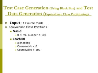 Test Case Generation (Using Black Box) and Test
Data Generation (Equivalence Class Partitioning)
 Input :: Course mark
 Equivalence Class Partitions
 Valid
 0 ≤ real number ≤ 100
 Invalid
 alphabetic
 Coursework < 0
 Coursework > 100
 