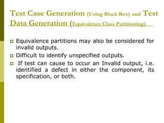 Test Case Generation (Using Black Box) and Test
Data Generation (Equivalence Class Partitioning)
 Equivalence partitions may also be considered for
invalid outputs.
 Difficult to identify unspecified outputs.
 If test can cause to occur an Invalid output, i.e.
identified a defect in either the component, its
specification, or both.
 
