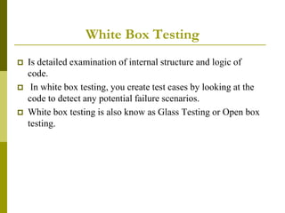 White Box Testing
 Is detailed examination of internal structure and logic of
code.
 In white box testing, you create test cases by looking at the
code to detect any potential failure scenarios.
 White box testing is also know as Glass Testing or Open box
testing.
 