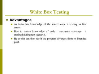 White Box Testing
 Advantages
 As tester has knowledge of the source code it is easy to find
errors.
 Due to testers knowledge of code , maximum coverage is
attained during test scenario.
 He or she can then see if the program diverges from its intended
goal.
 