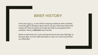 BRIEF HISTORY
In the year 1953-54, in view of the increasing incidences of Air accidents,
it was thought to develop a device which can give information about the
reasons for Plane accidents and might also help in saving planes from
accidents. Hence, a black box was invented.
Earlier it used to be red in color and was known by the name ‘Red Egg’. In
the early days, its inner walls were black in color, so it came to be known
as a ‘Black Box’.
 