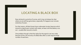 LOCATING A BLACK BOX
Easy retrieval is a priority of course, and it may not always be clear
where an aircraft has gone down, especially if it happens over remote
stretches of ocean.
For that reason, all black boxes have underwater locator beacons which
transmit a signal upon contact with water, at least until the battery runs
out – usually after around a month.
One problem though is that the radius for the signal is not very wide,
because of this, the recovery of a Black Box after a crash requires large
number of searchers.
 