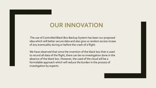 OUR INNOVATION
The use of Controlled Black Box Backup System has been our proposed
idea which will better secure data and also give us random access incase
of any eventuality during or before the crash of a flight.
We have observed that since the invention of the black box that is used
to record all data of the flight, there can be no investigation done in the
absence of the black box. However, the used of the cloud will be a
formidable approach which will reduce the burden in the process of
investigation by experts.
 