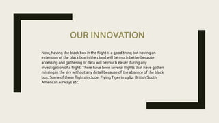 OUR INNOVATION
Now, having the black box in the flight is a good thing but having an
extension of the black box in the cloud will be much better because
accessing and gathering of data will be much easier during any
investigation of a flight.There have been several flights that have gotten
missing in the sky without any detail because of the absence of the black
box. Some of these flights include: FlyingTiger in 1962, British South
American Airways etc.
 