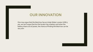 OUR INNOVATION
One may argue that the black box has an UnderWater Locator (UWL);
yes, we can’t argue that but the locator has a battery and when the
battery drains out of power, the chance of finding the black box can be
very slim
 