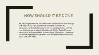 HOW SHOULD IT BE DONE
We are going to use wave because wireless transmission is done through
such medium and a process of modulation that facilitates the
transmission of digital information from one point to another with the
help of Quadrature Amplitude Modulation ("QAM") . QAM efficiently
transmits an analog signal which carries digital information. It does this
by modulating the amplitude of two radio waves simultaneously out of
phase with each other.
 