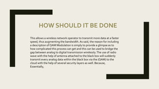 HOW SHOULD IT BE DONE
This allows a wireless network operator to transmit more data at a faster
speed, thus augmenting the bandwidth. As said, the reason for including
a description of QAM Modulation is simply to provide a glimpse as to
how complicated this process can get and this can be used to bridge the
gap between analog to digital transmission wirelessly.The use of radio
wave with the help of antenna attached to the black box will suddenly
transmit every analog data within the black box via the (QAM) to the
cloud with the help of several security layers as well. Because,
Essentially,
 