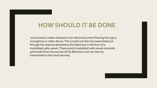 HOW SHOULD IT BE DONE
sound waves create vibrations in an electrical current flowing through a
microphone or other device.This current can then be transmitted out
through the antenna attached to the black box in the form of a
modulated radio waves.These sound modulated radio waves emanate
spherically from the sources of the Black box and can then be
transmitted to the cloud securely.
 