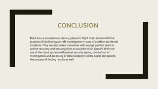 CONCLUSION
Black box is an electronic device, placed in flight that records with the
purpose of facilitating aircraft investigation in case of aviation accidental
incidents.They are also called misnomer with orange painted color to
aid the recovery with missing after an accident of an aircraft. With the
use of the cloud system with robust security layers, conduction of
investigation and accessing of data randomly will be easier and speeds
the process of finding results as well
 