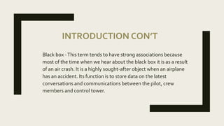 INTRODUCTION CON’T
Black box -This term tends to have strong associations because
most of the time when we hear about the black box it is as a result
of an air crash. It is a highly sought-after object when an airplane
has an accident. Its function is to store data on the latest
conversations and communications between the pilot, crew
members and control tower.
 