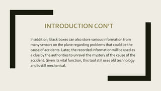 INTRODUCTION CON’T
In addition, black boxes can also store various information from
many sensors on the plane regarding problems that could be the
cause of accidents. Later, the recorded information will be used as
a clue by the authorities to unravel the mystery of the cause of the
accident. Given its vital function, this tool still uses old technology
and is still mechanical.
 